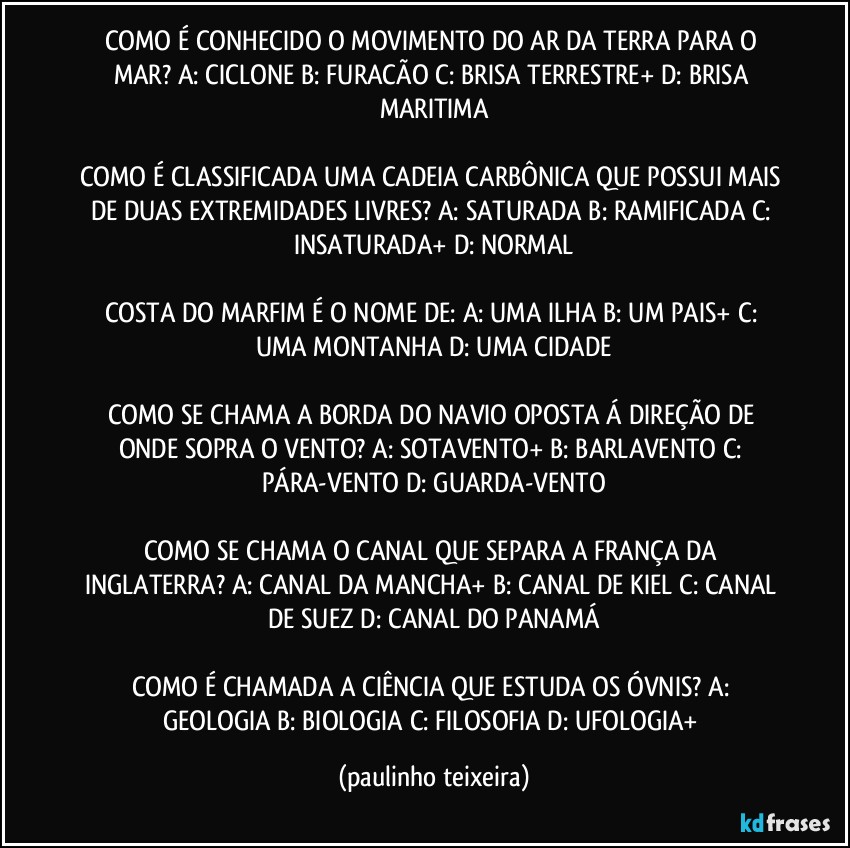 COMO É CONHECIDO O MOVIMENTO DO AR DA TERRA PARA O MAR?  A: CICLONE  B: FURACÃO  C: BRISA TERRESTRE+  D: BRISA MARITIMA

COMO É CLASSIFICADA UMA CADEIA CARBÔNICA QUE POSSUI MAIS DE DUAS EXTREMIDADES LIVRES?  A: SATURADA  B: RAMIFICADA  C: INSATURADA+  D: NORMAL

COSTA DO MARFIM É O NOME DE:  A: UMA ILHA  B: UM PAIS+  C: UMA MONTANHA  D: UMA CIDADE

COMO SE CHAMA A BORDA DO NAVIO OPOSTA Á DIREÇÃO DE ONDE SOPRA O VENTO?  A: SOTAVENTO+  B: BARLAVENTO  C: PÁRA-VENTO  D: GUARDA-VENTO

COMO SE CHAMA O CANAL QUE SEPARA A FRANÇA DA INGLATERRA?  A: CANAL DA MANCHA+  B: CANAL DE KIEL  C: CANAL DE SUEZ  D: CANAL DO PANAMÁ

COMO É CHAMADA A CIÊNCIA QUE ESTUDA OS ÓVNIS?  A: GEOLOGIA  B: BIOLOGIA  C: FILOSOFIA  D: UFOLOGIA+ (paulinho teixeira)