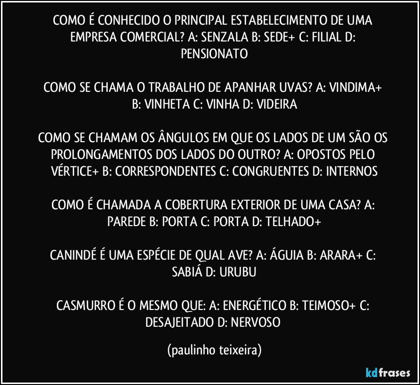 COMO É CONHECIDO O PRINCIPAL ESTABELECIMENTO DE UMA EMPRESA COMERCIAL? A: SENZALA  B: SEDE+  C: FILIAL  D: PENSIONATO

COMO SE CHAMA O TRABALHO DE APANHAR UVAS? A: VINDIMA+  B: VINHETA  C: VINHA  D: VIDEIRA

COMO SE CHAMAM OS ÂNGULOS EM QUE OS LADOS DE UM SÃO OS PROLONGAMENTOS DOS LADOS DO OUTRO? A: OPOSTOS PELO VÉRTICE+  B: CORRESPONDENTES  C: CONGRUENTES  D: INTERNOS

COMO É CHAMADA A COBERTURA EXTERIOR DE UMA CASA? A: PAREDE  B: PORTA  C: PORTA  D: TELHADO+

CANINDÉ É UMA ESPÉCIE DE QUAL AVE? A: ÁGUIA  B: ARARA+  C: SABIÁ  D: URUBU

CASMURRO É O MESMO QUE: A: ENERGÉTICO  B: TEIMOSO+  C: DESAJEITADO  D: NERVOSO (paulinho teixeira)