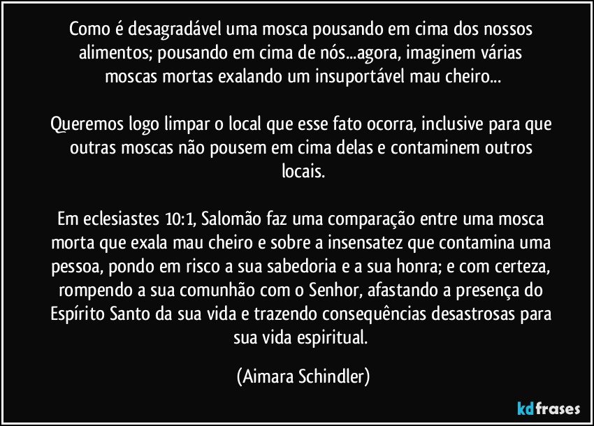 Como é desagradável uma mosca pousando em cima dos nossos alimentos; pousando em cima de nós...agora, imaginem várias moscas mortas exalando um insuportável mau cheiro...

Queremos logo limpar o local que esse fato ocorra, inclusive para que outras moscas não pousem em cima delas e contaminem outros locais.

Em eclesiastes 10:1, Salomão faz uma comparação entre uma mosca morta que exala mau cheiro e sobre a insensatez que contamina uma pessoa, pondo em risco a sua sabedoria e a sua honra; e com certeza, rompendo a sua comunhão com o Senhor, afastando a presença do Espírito Santo da sua vida e trazendo consequências desastrosas para sua vida espiritual. (Aimara Schindler)