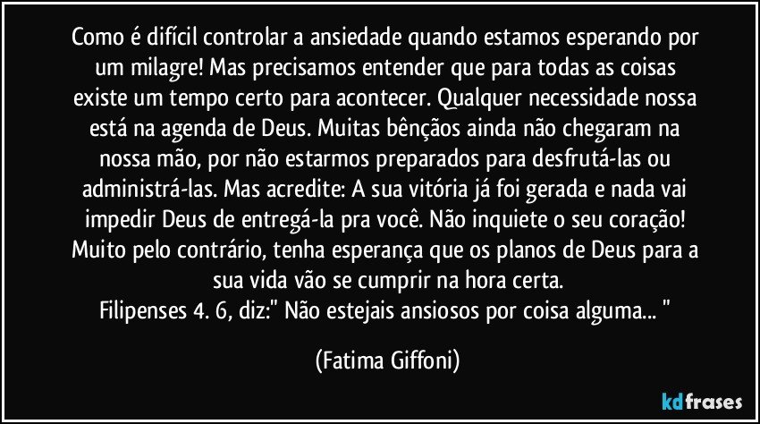 Como é difícil controlar a ansiedade quando estamos esperando por um milagre! Mas precisamos entender que para todas as coisas existe um tempo certo para acontecer. Qualquer necessidade nossa está na agenda de Deus. Muitas bênçãos ainda não chegaram na nossa mão, por não estarmos preparados para desfrutá-las ou administrá-las. Mas acredite: A sua vitória já foi gerada e nada vai impedir Deus de entregá-la pra você. Não inquiete o seu coração! Muito pelo contrário, tenha esperança que os planos de Deus para a sua vida vão se cumprir na hora certa.
Filipenses 4. 6, diz:" Não estejais ansiosos por coisa alguma... " (Fatima Giffoni)