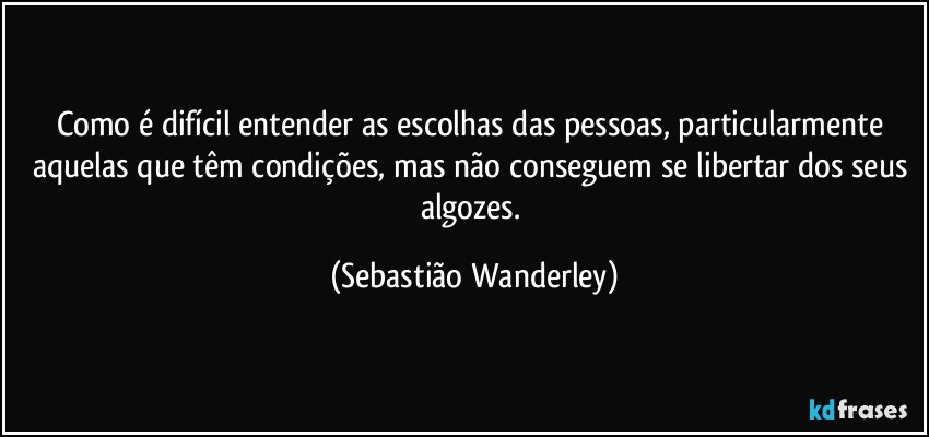 Como é difícil entender as escolhas das pessoas, particularmente aquelas que têm condições, mas não conseguem se libertar dos seus algozes. (Sebastião Wanderley)