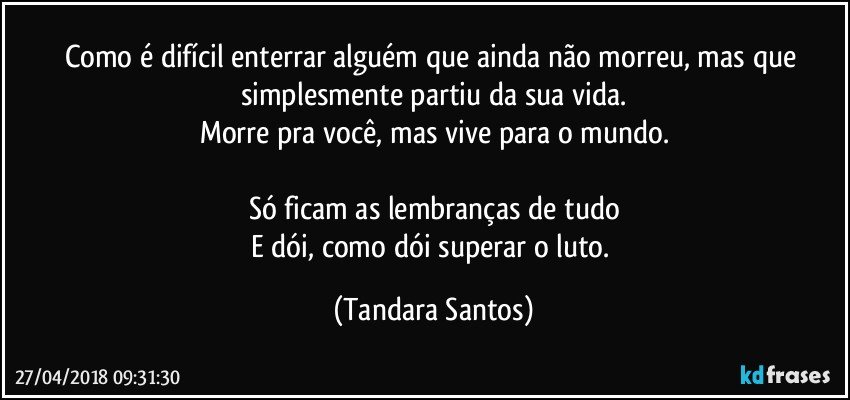 Como é difícil enterrar alguém que ainda não morreu, mas que simplesmente partiu da sua vida.
Morre pra você, mas vive para o mundo.

Só ficam as lembranças de tudo
E dói, como dói superar o luto. (Tandara Santos)