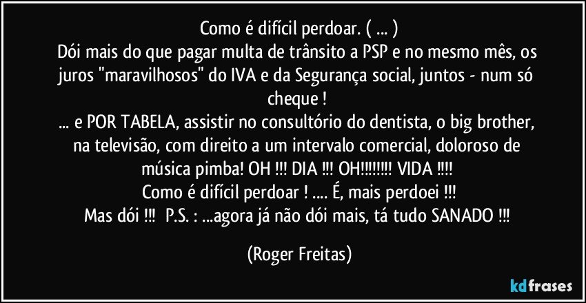 Como é difícil perdoar. ( ... )
Dói mais do que pagar multa de trânsito a PSP e no mesmo mês, os juros "maravilhosos" do IVA e da Segurança social, juntos - num só cheque ! 
... e POR TABELA, assistir no consultório do dentista, o big brother, na televisão, com direito a um intervalo comercial, doloroso de música pimba! OH !!! DIA !!! OH!!! VIDA !!! 
Como é difícil perdoar ! ... É, mais perdoei !!!
Mas dói !!!     P.S. :  ...agora já não dói mais, tá tudo SANADO !!! (Roger Freitas)