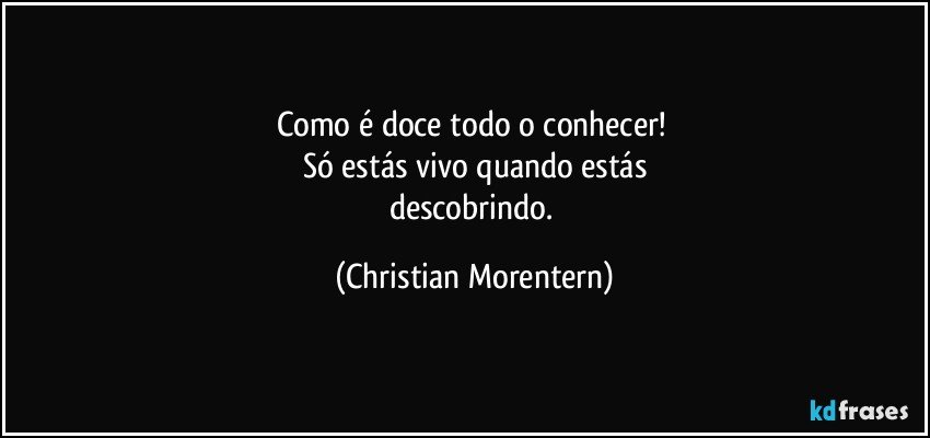 Como é doce todo o conhecer! 
Só estás vivo quando estás
descobrindo. (Christian Morentern)