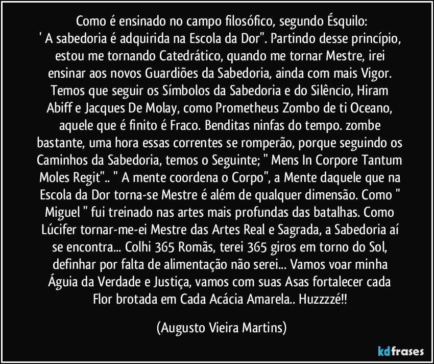 Como é ensinado no campo filosófico, segundo Ésquilo:
' A sabedoria é adquirida na Escola da Dor". Partindo desse princípio, estou me tornando Catedrático, quando me tornar Mestre, irei ensinar aos novos Guardiões da Sabedoria, ainda com mais Vigor. Temos que seguir os Símbolos da Sabedoria e do Silêncio, Hiram Abiff e Jacques De Molay, como Prometheus Zombo de ti Oceano, aquele que é finito é Fraco. Benditas ninfas do tempo. zombe bastante, uma hora essas correntes se romperão, porque seguindo os Caminhos da Sabedoria, temos o Seguinte; " Mens In Corpore Tantum Moles Regit".. " A mente coordena o Corpo", a Mente daquele que na Escola da Dor torna-se Mestre é além de qualquer dimensão. Como " Miguel " fui treinado nas artes mais profundas das batalhas. Como Lúcifer tornar-me-ei Mestre das Artes Real e Sagrada, a Sabedoria aí se encontra... Colhi 365 Romãs, terei 365 giros em torno do Sol, definhar por falta de alimentação não serei... Vamos voar minha Águia da Verdade e Justiça, vamos com suas Asas fortalecer cada Flor brotada em Cada Acácia Amarela.. Huzzzzé!! (Augusto Vieira Martins)