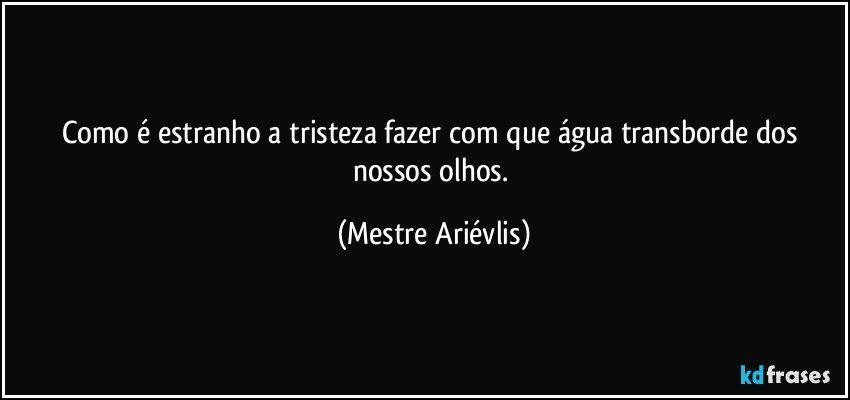 Como é estranho a tristeza fazer com que água transborde dos nossos olhos. (Mestre Ariévlis)