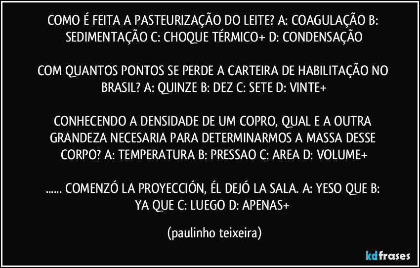 COMO É FEITA A PASTEURIZAÇÃO DO LEITE? A: COAGULAÇÃO  B: SEDIMENTAÇÃO  C: CHOQUE TÉRMICO+  D: CONDENSAÇÃO

COM QUANTOS PONTOS SE PERDE A CARTEIRA DE HABILITAÇÃO NO BRASIL? A: QUINZE  B: DEZ  C: SETE  D: VINTE+

CONHECENDO A DENSIDADE DE UM COPRO, QUAL E A OUTRA GRANDEZA NECESARIA PARA DETERMINARMOS A MASSA DESSE CORPO? A: TEMPERATURA  B: PRESSAO  C: AREA  D: VOLUME+

... COMENZÓ LA PROYECCIÓN, ÉL DEJÓ LA SALA. A: YESO QUE  B: YA QUE  C: LUEGO  D: APENAS+ (paulinho teixeira)