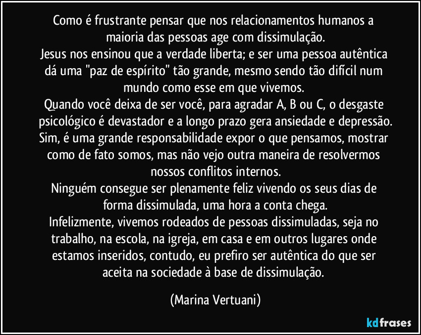 Como é frustrante pensar que nos relacionamentos humanos a maioria das pessoas age com dissimulação.
Jesus nos ensinou que a verdade liberta; e ser uma pessoa autêntica dá uma "paz de espírito" tão grande, mesmo sendo tão difícil num mundo como esse em que vivemos. 
Quando você deixa de ser você, para agradar A, B ou C, o desgaste psicológico é devastador e a longo prazo gera ansiedade e depressão.
Sim, é uma grande responsabilidade expor o que pensamos, mostrar como de fato somos, mas não vejo outra maneira de resolvermos nossos conflitos internos.
Ninguém consegue ser plenamente feliz vivendo os seus dias de forma dissimulada, uma hora a conta chega.
Infelizmente, vivemos rodeados de pessoas dissimuladas, seja no trabalho, na escola, na igreja, em casa e em outros lugares onde estamos inseridos, contudo, eu prefiro ser autêntica do que ser aceita na sociedade à base de dissimulação. (Marina Vertuani)