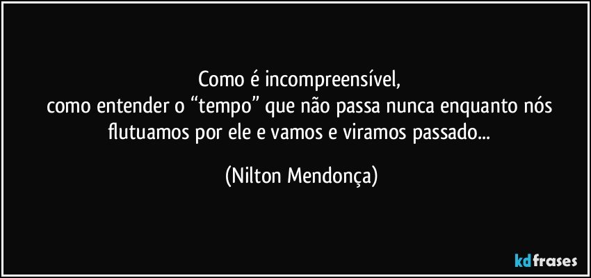 Como é incompreensível, 
como entender o “tempo” que não passa nunca enquanto nós flutuamos por ele e vamos e viramos passado... (Nilton Mendonça)