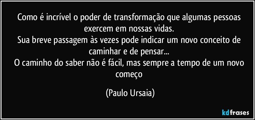 Como é incrível o poder de transformação que algumas pessoas exercem em nossas vidas. 
Sua breve passagem às vezes pode indicar um novo conceito de caminhar e de pensar... 
O caminho do saber não é fácil, mas sempre a tempo de um novo começo (Paulo Ursaia)