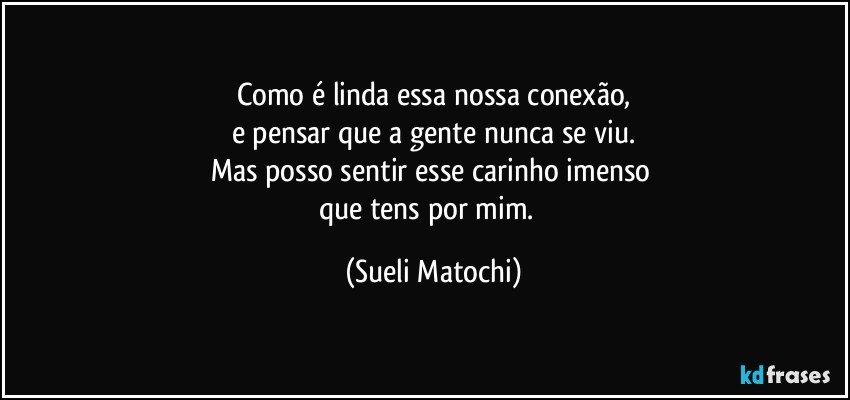 Como é linda essa nossa conexão,
e pensar que a gente nunca se viu.
Mas posso sentir esse carinho imenso 
que tens por mim.﻿ (Sueli Matochi)