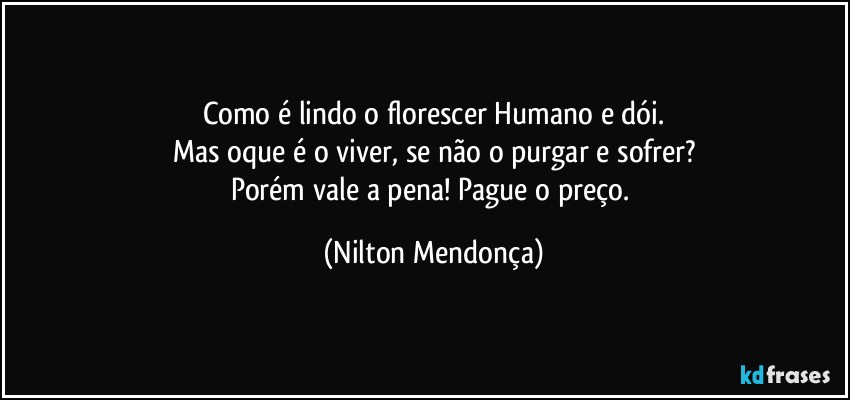 Como é lindo o florescer Humano e dói.
Mas oque é o viver, se não o purgar e sofrer?
Porém vale a pena! Pague o preço. (Nilton Mendonça)