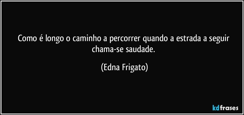 Como é longo o caminho a percorrer quando a estrada a seguir chama-se saudade. (Edna Frigato)