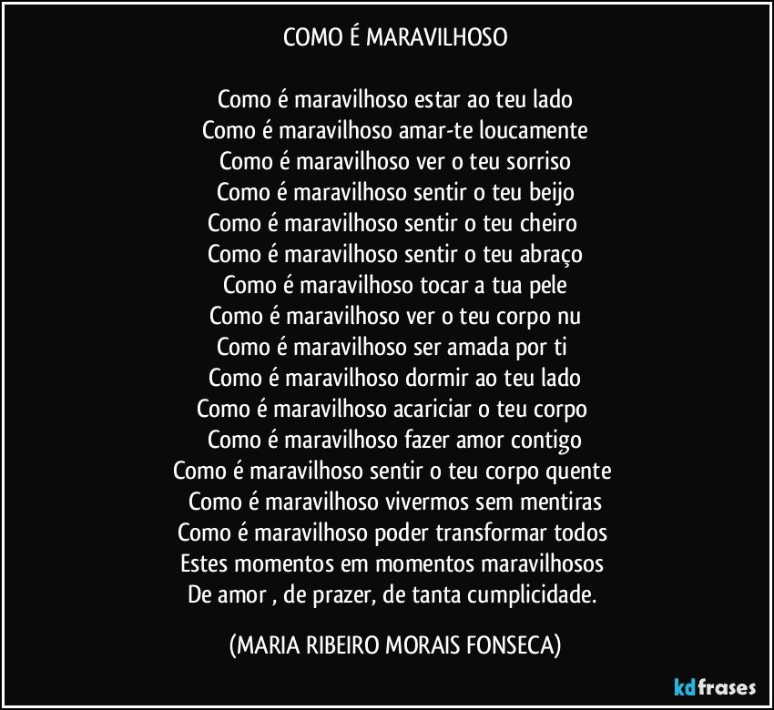 COMO É MARAVILHOSO

Como é maravilhoso estar ao teu lado
Como é maravilhoso amar-te loucamente
Como é maravilhoso ver o teu sorriso
Como é maravilhoso sentir o teu beijo
Como é maravilhoso sentir o teu cheiro 
Como é maravilhoso sentir o teu abraço
Como é maravilhoso tocar a tua pele
Como é maravilhoso ver o teu corpo nu
Como é maravilhoso ser amada por ti 
Como é maravilhoso dormir ao teu lado
Como é maravilhoso acariciar o teu corpo 
Como é maravilhoso fazer amor contigo
Como é maravilhoso sentir o teu corpo quente 
Como é maravilhoso vivermos sem mentiras
Como é maravilhoso poder transformar todos 
Estes momentos em momentos maravilhosos 
De amor ,  de prazer,  de tanta cumplicidade. (MARIA RIBEIRO MORAIS FONSECA)