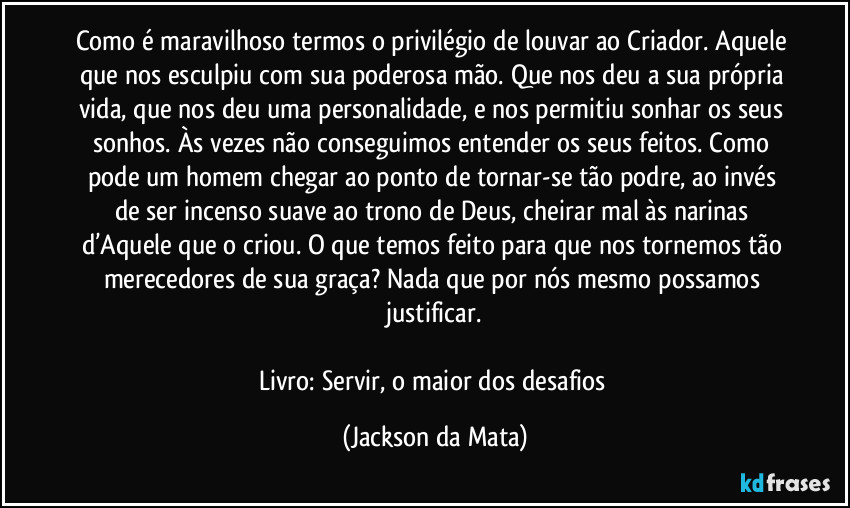 Como é maravilhoso termos o privilégio de louvar ao Criador. Aquele que nos esculpiu com sua poderosa mão. Que nos deu a sua própria vida, que nos deu uma personalidade, e nos permitiu sonhar os seus sonhos. Às vezes não conseguimos entender os seus feitos. Como pode um homem chegar ao ponto de tornar-se tão podre, ao invés de ser incenso suave ao trono de Deus, cheirar mal às narinas d’Aquele que o criou. O que temos feito para que nos tornemos tão merecedores de sua graça? Nada que por nós mesmo possamos justificar.

Livro: Servir, o maior dos desafios (Jackson da Mata)