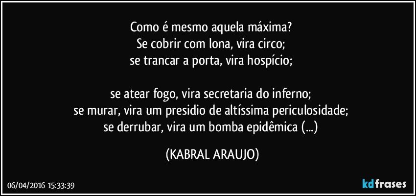 Como é mesmo aquela máxima? 
Se cobrir com lona, vira circo; 
se trancar a porta, vira hospício; 

se atear fogo, vira secretaria do inferno; 
se murar, vira um presidio de altíssima periculosidade; 
se derrubar, vira um bomba epidêmica (...) (KABRAL ARAUJO)