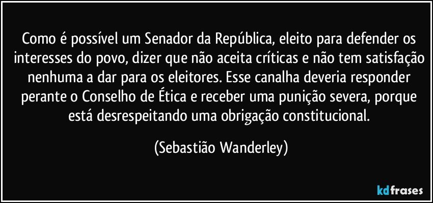 Como é possível um Senador da República, eleito para defender os interesses do povo, dizer que não aceita críticas e não tem satisfação nenhuma a dar para os eleitores. Esse canalha deveria responder perante o Conselho de Ética e receber uma punição severa, porque está desrespeitando uma obrigação constitucional. (Sebastião Wanderley)