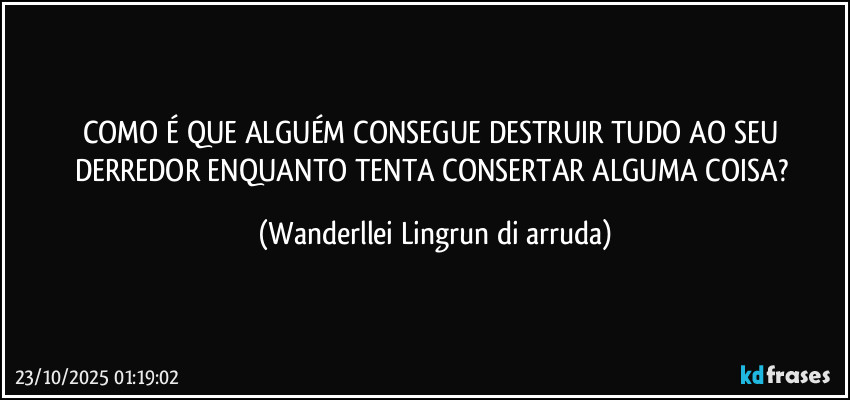 COMO É QUE ALGUÉM CONSEGUE DESTRUIR TUDO AO SEU DERREDOR ENQUANTO TENTA CONSERTAR ALGUMA COISA? (Wanderllei Lingrun di arruda)