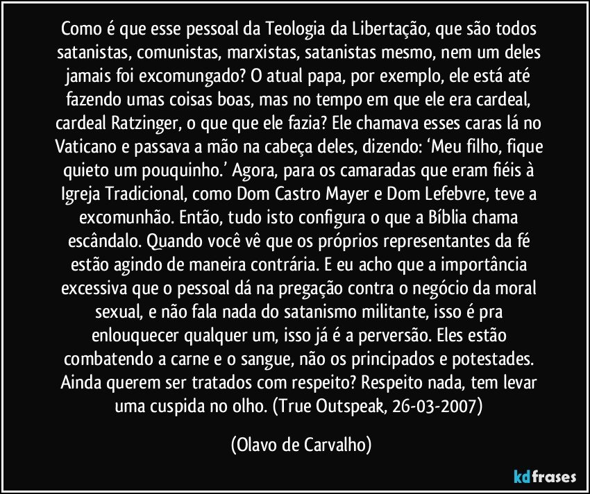 Como é que esse pessoal da Teologia da Libertação, que são todos satanistas, comunistas, marxistas, satanistas mesmo, nem um deles jamais foi excomungado? O atual papa, por exemplo, ele está até fazendo umas coisas boas, mas no tempo em que ele era cardeal, cardeal Ratzinger, o que que ele fazia? Ele chamava esses caras lá no Vaticano e passava a mão na cabeça deles, dizendo: ‘Meu filho, fique quieto um pouquinho.’ Agora, para os camaradas que eram fiéis à Igreja Tradicional, como Dom Castro Mayer e Dom Lefebvre, teve a excomunhão. Então, tudo isto configura o que a Bíblia chama escândalo. Quando você vê que os próprios representantes da fé estão agindo de maneira contrária. E eu acho que a importância excessiva que o pessoal dá na pregação contra o negócio da moral sexual, e não fala nada do satanismo militante, isso é pra enlouquecer qualquer um, isso já é a perversão. Eles estão combatendo a carne e o sangue, não os principados e potestades. Ainda querem ser tratados com respeito? Respeito nada, tem levar uma cuspida no olho. (True Outspeak, 26-03-2007) (Olavo de Carvalho)