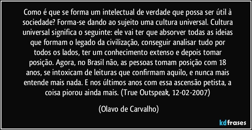 Como é que se forma um intelectual de verdade que possa ser útil à sociedade? Forma-se dando ao sujeito uma cultura universal. Cultura universal significa o seguinte: ele vai ter que absorver todas as ideias que formam o legado da civilização, conseguir analisar tudo por todos os lados, ter um conhecimento extenso e depois tomar posição. Agora, no Brasil não, as pessoas tomam posição com 18 anos, se intoxicam de leituras que confirmam aquilo, e nunca mais entende mais nada. E nos últimos anos com essa ascensão petista, a coisa piorou ainda mais. (True Outspeak, 12-02-2007) (Olavo de Carvalho)