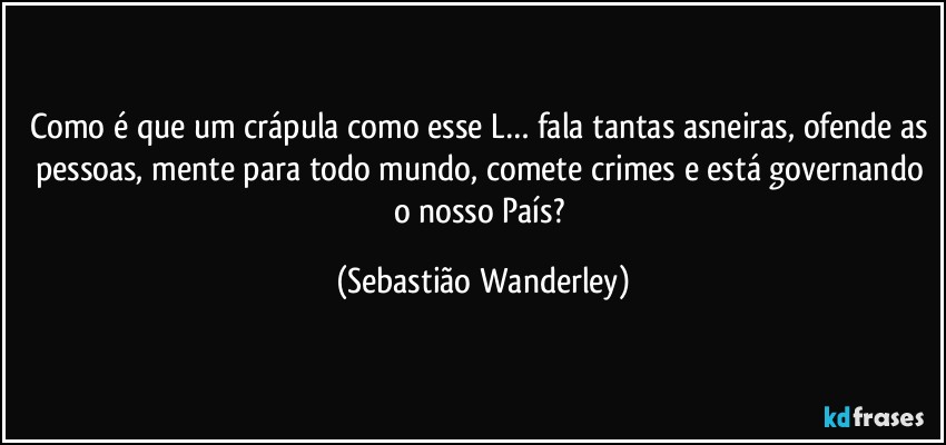 Como é que um crápula como esse L… fala tantas asneiras, ofende as pessoas, mente para todo mundo, comete crimes e está governando o nosso País? (Sebastião Wanderley)