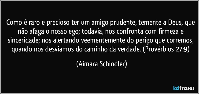 Como é raro e precioso ter um amigo prudente, temente a Deus, que não afaga o nosso ego; todavia, nos confronta com firmeza  e sinceridade; nos alertando veementemente do perigo que corremos, quando nos desviamos do caminho da verdade. (Provérbios 27:9) (Aimara Schindler)