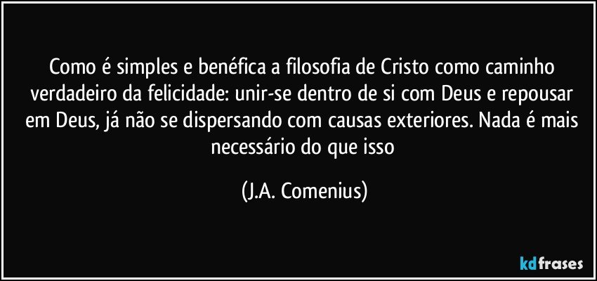 Como é simples e benéfica a filosofia de Cristo como caminho verdadeiro da felicidade: unir-se dentro de si com Deus e repousar em Deus, já não se dispersando com causas exteriores. Nada é mais necessário do que isso (J.A. Comenius)