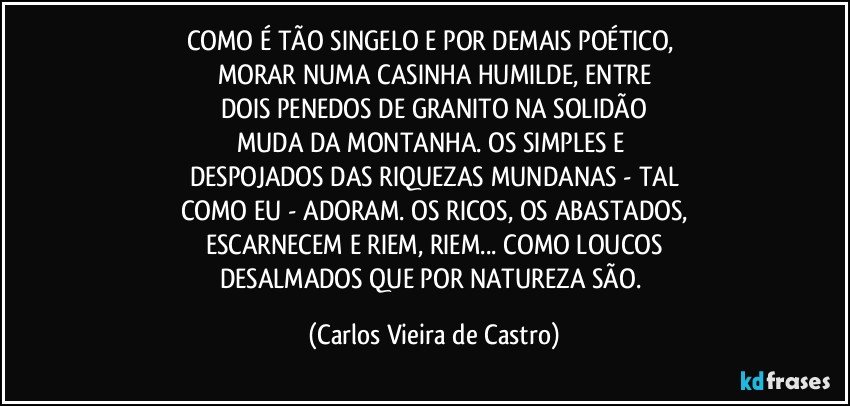 COMO É TÃO SINGELO E POR DEMAIS POÉTICO, 
MORAR NUMA CASINHA HUMILDE, ENTRE
DOIS PENEDOS DE GRANITO NA SOLIDÃO
MUDA DA MONTANHA. OS SIMPLES E 
DESPOJADOS DAS RIQUEZAS MUNDANAS - TAL
COMO EU - ADORAM. OS RICOS, OS ABASTADOS,
ESCARNECEM E RIEM, RIEM... COMO LOUCOS
DESALMADOS QUE POR NATUREZA SÃO. (Carlos Vieira de Castro)