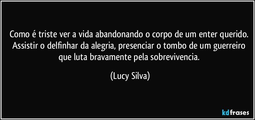 Como é triste ver a vida abandonando o corpo de um enter querido. Assistir o delfinhar da alegria, presenciar o tombo de um guerreiro que luta bravamente pela sobrevivencia. (Lucy Silva)