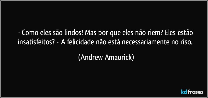 - Como eles são lindos! Mas por que eles não riem? Eles estão insatisfeitos? - A felicidade não está necessariamente no riso. (Andrew Amaurick)