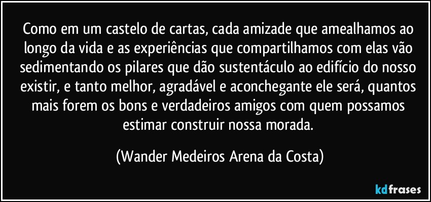 Como em um castelo de cartas, cada amizade que amealhamos ao longo da vida e as experiências que compartilhamos com elas vão sedimentando os pilares que dão sustentáculo ao edifício do nosso existir, e tanto melhor, agradável e aconchegante ele será, quantos mais forem os bons e verdadeiros amigos com quem possamos estimar construir nossa morada. (Wander Medeiros Arena da Costa)