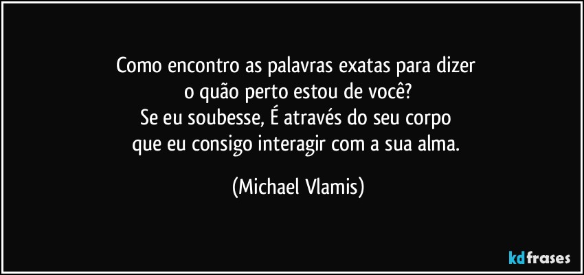 Como encontro as palavras exatas para dizer 
o quão perto estou de você?
Se eu soubesse, É através do seu corpo 
que eu consigo interagir com a sua alma. (Michael Vlamis)