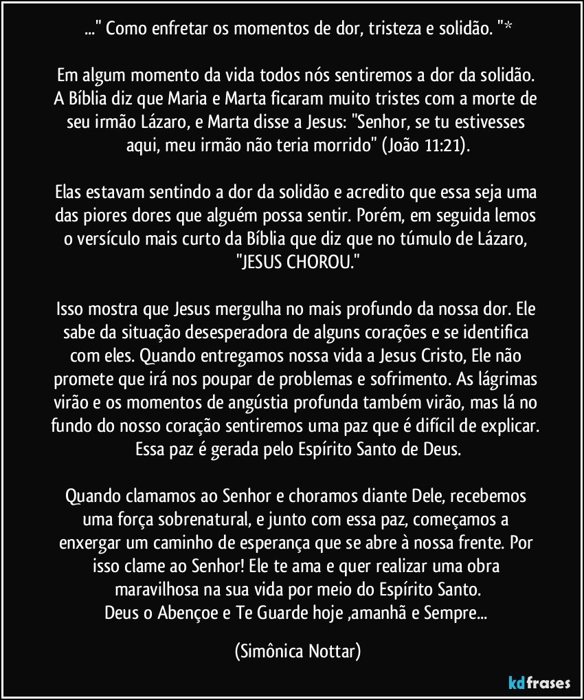 ..." Como enfretar os momentos de dor, tristeza e solidão. "*

Em algum momento da vida todos nós sentiremos a dor da solidão. A Bíblia diz que Maria e Marta ficaram muito tristes com a morte de seu irmão Lázaro, e Marta disse a Jesus: "Senhor, se tu estivesses aqui, meu irmão não teria morrido" (João 11:21).
⠀
Elas estavam sentindo a dor da solidão e acredito que essa seja uma das piores dores que alguém possa sentir. Porém, em seguida lemos o versículo mais curto da Bíblia que diz que no túmulo de Lázaro, "JESUS CHOROU."
⠀
Isso mostra que Jesus mergulha no mais profundo da nossa dor. Ele sabe da situação desesperadora de alguns corações e se identifica com eles. Quando entregamos nossa vida a Jesus Cristo, Ele não promete que irá nos poupar de problemas e sofrimento. As lágrimas virão e os momentos de angústia profunda também virão, mas lá no fundo do nosso coração sentiremos uma paz que é difícil de explicar. Essa paz é gerada pelo Espírito Santo de Deus.
⠀
Quando clamamos ao Senhor e choramos diante Dele, recebemos uma força sobrenatural, e junto com essa paz, começamos a enxergar um caminho de esperança que se abre à nossa frente. Por isso clame ao Senhor! Ele te ama e quer realizar uma obra maravilhosa na sua vida por meio do Espírito Santo.
Deus o Abençoe  e Te Guarde hoje ,amanhã e Sempre... (Simônica Nottar)