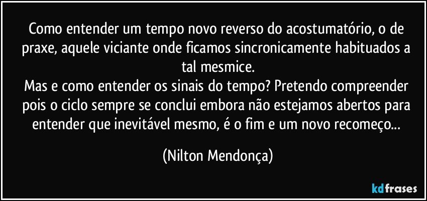 Como entender um tempo novo reverso do acostumatório, o de praxe, aquele viciante onde ficamos sincronicamente habituados a tal mesmice.
Mas e como entender os sinais do tempo? Pretendo compreender pois o ciclo sempre se conclui embora não estejamos abertos para entender que inevitável mesmo, é o fim e um novo recomeço... (Nilton Mendonça)