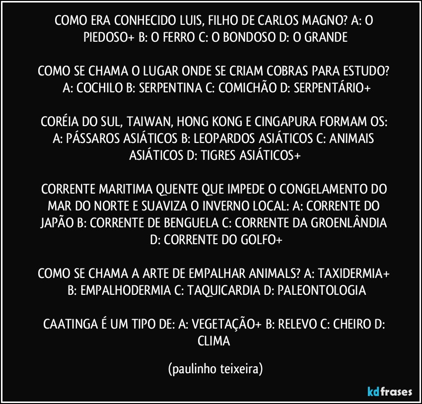 COMO ERA CONHECIDO LUIS, FILHO DE CARLOS MAGNO? A: O PIEDOSO+  B: O FERRO  C: O BONDOSO  D: O GRANDE

COMO SE CHAMA O LUGAR ONDE SE CRIAM COBRAS PARA ESTUDO?  A: COCHILO  B: SERPENTINA  C: COMICHÃO  D: SERPENTÁRIO+

CORÉIA DO SUL, TAIWAN, HONG KONG E CINGAPURA FORMAM OS: A: PÁSSAROS ASIÁTICOS  B: LEOPARDOS ASIÁTICOS  C: ANIMAIS ASIÁTICOS  D: TIGRES ASIÁTICOS+

CORRENTE MARITIMA QUENTE QUE IMPEDE O CONGELAMENTO DO MAR DO NORTE E SUAVIZA O INVERNO LOCAL: A: CORRENTE DO JAPÃO  B: CORRENTE DE BENGUELA  C: CORRENTE DA GROENLÂNDIA  D: CORRENTE DO GOLFO+

COMO SE CHAMA A ARTE DE EMPALHAR ANIMALS? A: TAXIDERMIA+  B: EMPALHODERMIA  C: TAQUICARDIA  D: PALEONTOLOGIA

CAATINGA É UM TIPO DE: A: VEGETAÇÃO+  B: RELEVO  C: CHEIRO  D: CLIMA (paulinho teixeira)