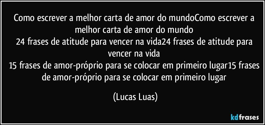 Como escrever a melhor carta de amor do mundoComo escrever a melhor carta de amor do mundo  
24 frases de atitude para vencer na vida24 frases de atitude para vencer na vida  
15 frases de amor-próprio para se colocar em primeiro lugar15 frases de amor-próprio para se colocar em primeiro lugar (Lucas Luas)