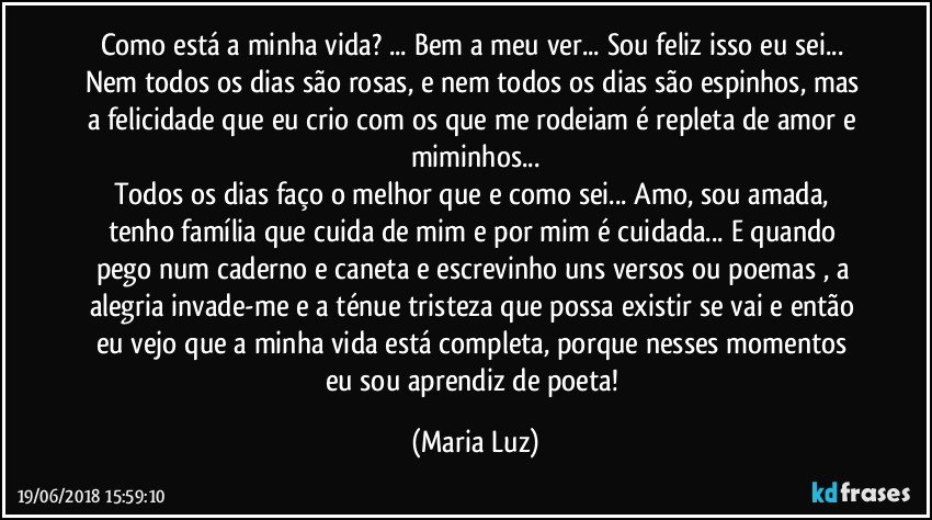 Como está a minha vida? ... Bem a meu ver... Sou feliz isso eu sei... Nem todos os dias são rosas, e nem todos os dias são espinhos, mas a felicidade que eu crio com os que me rodeiam é repleta de amor e miminhos...
Todos os dias faço o melhor que e como sei... Amo, sou amada, tenho família que cuida de mim e por mim é cuidada... E quando pego num caderno e caneta e escrevinho uns versos ou poemas , a alegria invade-me e a ténue tristeza que possa existir se vai e então eu vejo que a minha vida está completa, porque nesses momentos eu sou aprendiz de poeta! (Maria Luz)