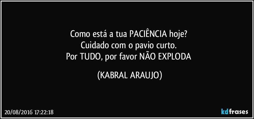 Como está a tua PACIÊNCIA hoje? 
Cuidado com o pavio curto. 
Por TUDO, por favor NÃO EXPLODA (KABRAL ARAUJO)