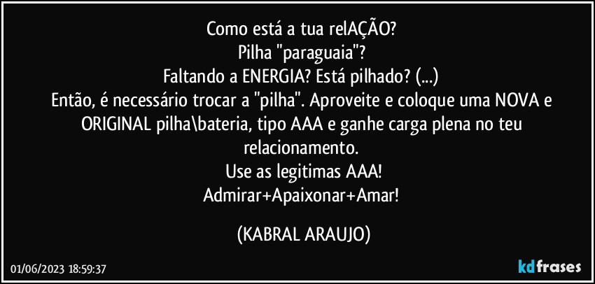 Como está a tua relAÇÃO? 
Pilha "paraguaia"? 
Faltando a ENERGIA? Está pilhado? (...) 
Então, é necessário trocar a "pilha". Aproveite e coloque uma NOVA e ORIGINAL pilha\bateria, tipo AAA e ganhe carga plena no teu relacionamento. 
Use as legitimas AAA!
Admirar+Apaixonar+Amar! (KABRAL ARAUJO)