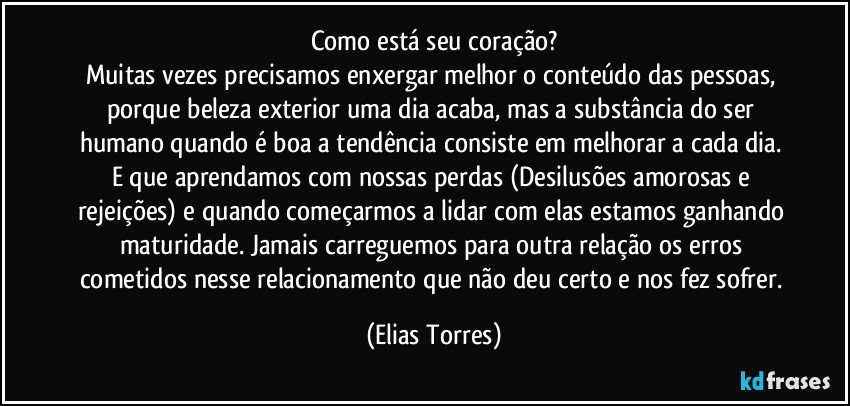 Como está seu coração?
Muitas vezes precisamos enxergar melhor o conteúdo das pessoas, porque beleza exterior uma dia acaba, mas a substância do ser humano quando é boa a tendência consiste em melhorar a cada dia. E que aprendamos com nossas perdas (Desilusões amorosas e rejeições) e quando começarmos a lidar com elas estamos ganhando maturidade. Jamais carreguemos para outra relação os erros cometidos nesse relacionamento que não deu certo e nos fez sofrer. (Elias Torres)