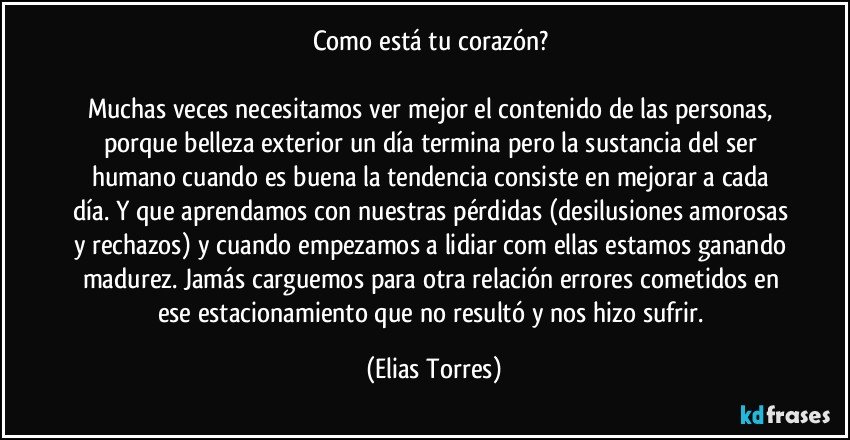 Como está tu corazón? 

Muchas veces necesitamos ver mejor el contenido de las personas, porque belleza exterior un día termina pero la sustancia del ser humano cuando es buena la tendencia consiste en mejorar a cada día. Y que aprendamos con nuestras pérdidas (desilusiones amorosas y rechazos) y cuando empezamos a lidiar com ellas estamos ganando madurez. Jamás carguemos para otra relación errores cometidos en ese estacionamiento que no resultó y nos hizo sufrir. (Elias Torres)