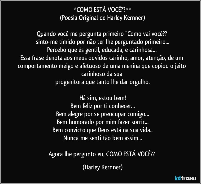 *COMO ESTÁ VOCÊ??**
(Poesia Original de Harley Kernner)

Quando você me pergunta primeiro "Como vai você?? 
sinto-me tímido por não ter lhe perguntado primeiro...
Percebo que és gentil, educada, e carinhosa... 
Essa frase denota aos meus ouvidos carinho, amor, atenção, de um comportamento meigo e afetuoso de uma menina que copiou o jeito carinhoso da sua  
progenitora que tanto lhe dar orgulho.

Há sim, estou bem!
Bem feliz por ti conhecer...
Bem alegre por se preocupar comigo...
Bem humorado por mim fazer sorrir...
Bem convicto que Deus está na sua vida..
Nunca me senti tão bem assim...

Agora lhe pergunto eu, COMO ESTÁ VOCÊ?? (Harley Kernner)