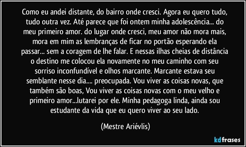 Como eu andei distante, do bairro onde cresci. Agora eu quero tudo, tudo outra vez. Até parece que foi ontem minha adolescência...  do meu primeiro amor.  do lugar onde cresci, meu amor não mora mais, mora em mim as lembranças de ficar no portão esperando ela passar... sem a coragem de lhe falar. E nessas ilhas cheias de distância o destino me colocou ela novamente no meu caminho com seu sorriso inconfundível e olhos marcante. Marcante estava seu semblante nesse dia... preocupada. Vou viver as coisas novas, que também são boas, Vou viver as coisas novas com o meu  velho e primeiro amor...lutarei por ele. Minha  pedagoga linda, ainda sou estudante da vida que eu quero viver ao seu lado. (Mestre Ariévlis)