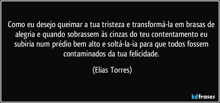 Como eu desejo queimar a tua tristeza e transformá-la em brasas de alegria e quando sobrassem às cinzas do teu contentamento eu subiria num prédio bem alto e soltá-la-ia para que todos fossem contaminados da tua felicidade. (Elias Torres)