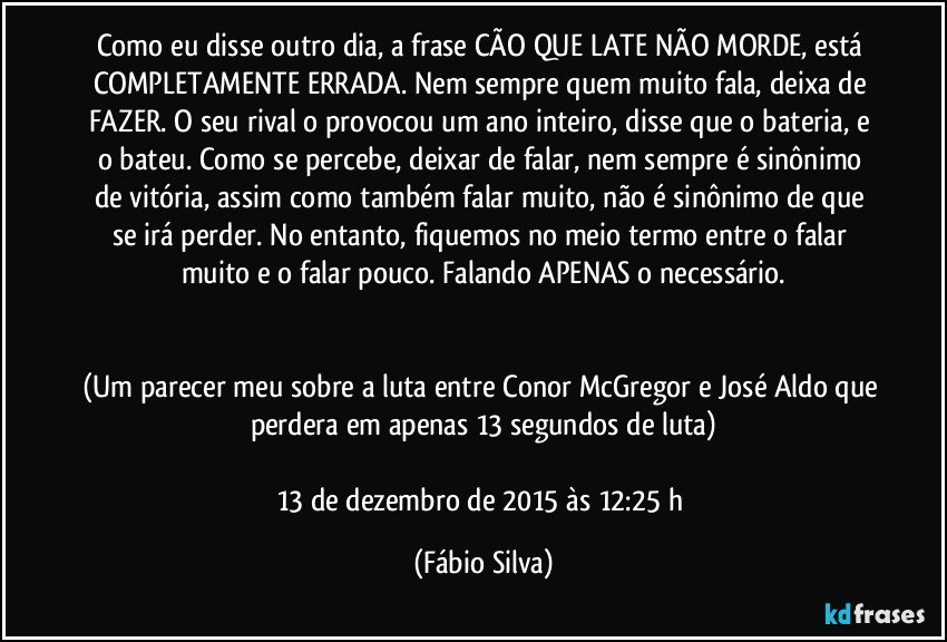 Como eu disse outro dia, a frase CÃO QUE LATE NÃO MORDE, está COMPLETAMENTE ERRADA. Nem sempre quem muito fala, deixa de FAZER. O seu rival o provocou um ano inteiro, disse que o bateria, e o bateu. Como se percebe, deixar de falar, nem sempre é sinônimo de vitória, assim como também falar muito, não é sinônimo de que se irá perder. No entanto, fiquemos no meio termo entre o falar muito e o falar pouco. Falando APENAS o necessário.


(Um parecer meu sobre a luta entre Conor McGregor e José Aldo que perdera em apenas 13 segundos de luta)

13 de dezembro de 2015 às 12:25 h (Fábio Silva)