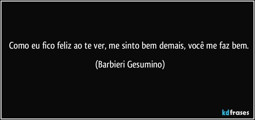 Como eu fico feliz ao te ver, me sinto bem demais, você me faz bem. (Barbieri Gesumino)