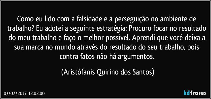 Como eu lido com a falsidade e a perseguição no ambiente de trabalho? Eu adotei a seguinte estratégia: Procuro focar no resultado do meu trabalho e faço o melhor possível. Aprendi que você deixa a sua marca no mundo através do resultado do seu trabalho, pois contra fatos não há argumentos. (Aristófanis Quirino dos Santos)