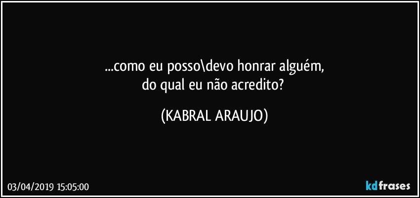 ...como eu posso\devo honrar alguém,
do qual eu não acredito? (KABRAL ARAUJO)