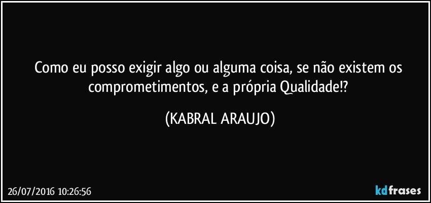 Como eu posso exigir algo ou alguma coisa, se não existem os comprometimentos, e a própria Qualidade!? (KABRAL ARAUJO)