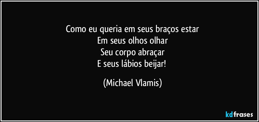 Como eu queria em seus braços estar
Em seus olhos olhar
Seu corpo abraçar
E seus lábios beijar! (Michael Vlamis)